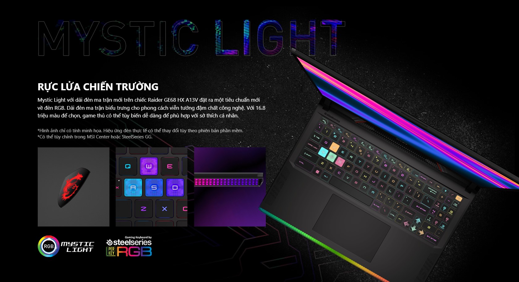 Mystic Light với dải đèn ma trận mới trên chiếc Raider GE68 HX A13V đặt ra một tiêu chuẩn mới về đèn RGB. Dải đèn ma trận biểu trưng cho phong cách viễn tưởng đậm chất công nghệ. Với 16.8 triệu màu để chọn, game thủ có thể tùy biến dễ dàng để phù hợp với sở thích cá nhân.